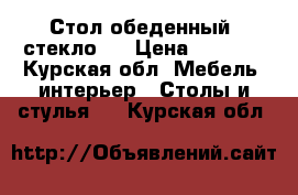 Стол обеденный  стекло   › Цена ­ 5 000 - Курская обл. Мебель, интерьер » Столы и стулья   . Курская обл.